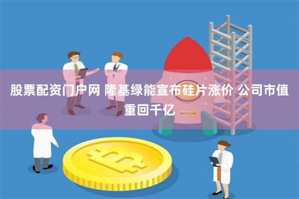股票配资门户网 隆基绿能宣布硅片涨价 公司市值重回千亿