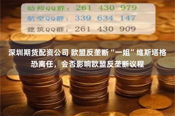 深圳期货配资公司 欧盟反垄断“一姐”维斯塔格恐离任，会否影响欧盟反垄断议程