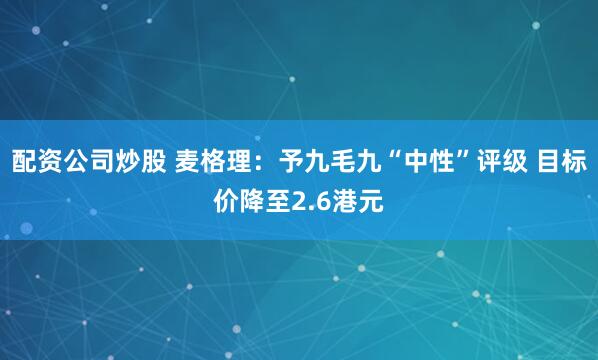 配资公司炒股 麦格理：予九毛九“中性”评级 目标价降至2.6港元