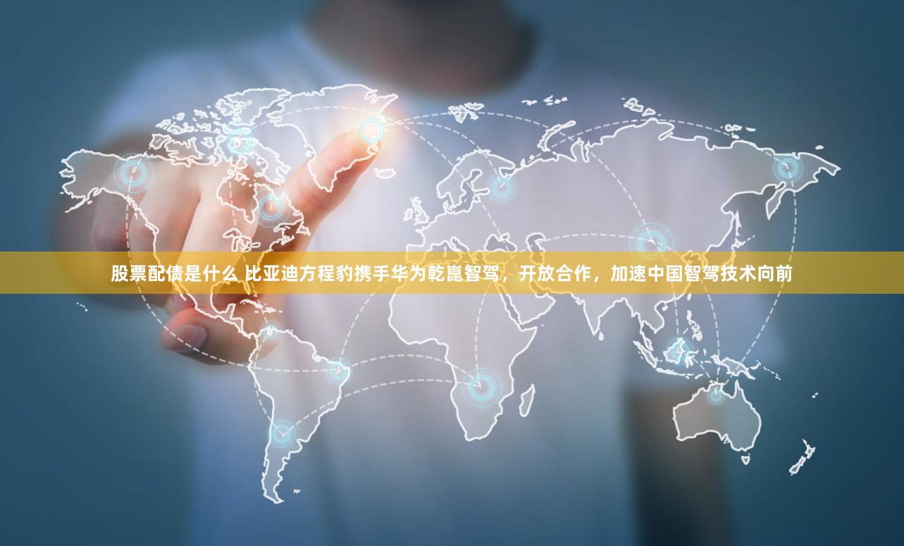 股票配债是什么 比亚迪方程豹携手华为乾崑智驾，开放合作，加速中国智驾技术向前
