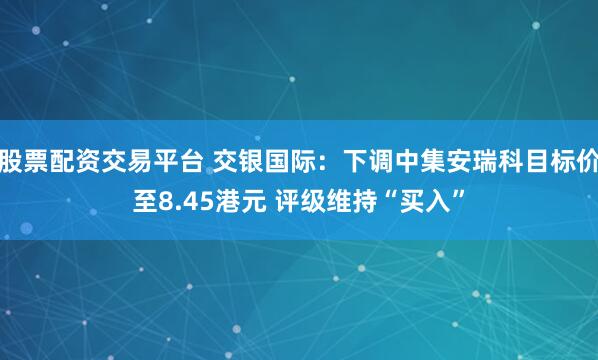 股票配资交易平台 交银国际：下调中集安瑞科目标价至8.45港元 评级维持“买入”