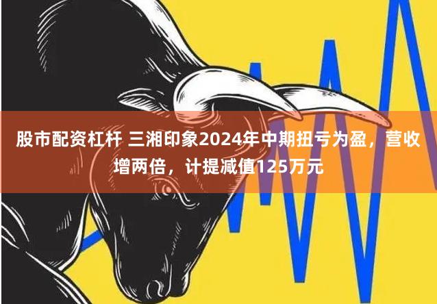 股市配资杠杆 三湘印象2024年中期扭亏为盈，营收增两倍，计提减值125万元