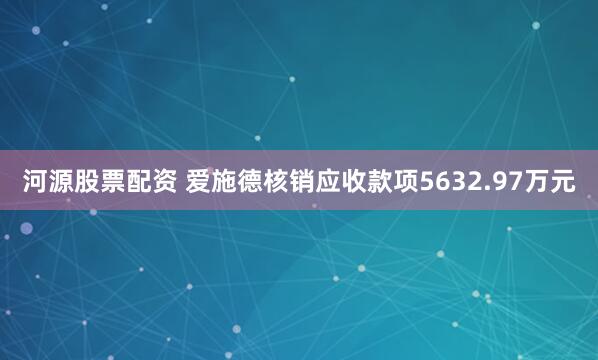 河源股票配资 爱施德核销应收款项5632.97万元
