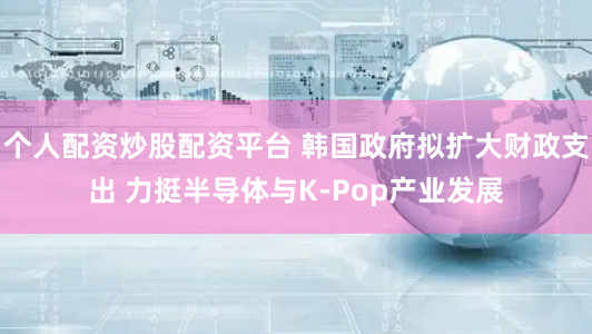 个人配资炒股配资平台 韩国政府拟扩大财政支出 力挺半导体与K-Pop产业发展