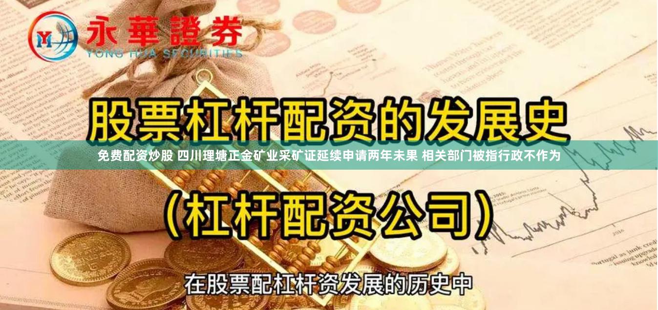 免费配资炒股 四川理塘正金矿业采矿证延续申请两年未果 相关部门被指行政不作为