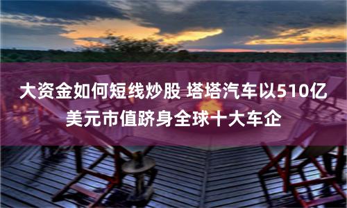 大资金如何短线炒股 塔塔汽车以510亿美元市值跻身全球十大车企