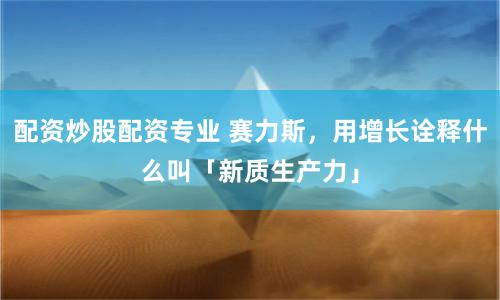 配资炒股配资专业 赛力斯，用增长诠释什么叫「新质生产力」