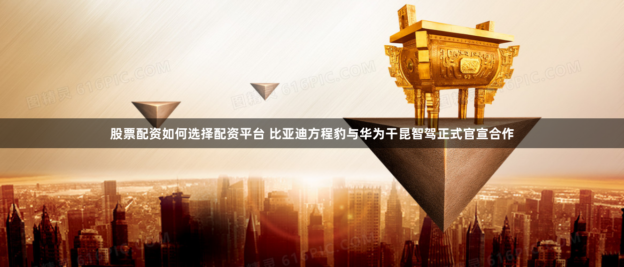 股票配资如何选择配资平台 比亚迪方程豹与华为干昆智驾正式官宣合作