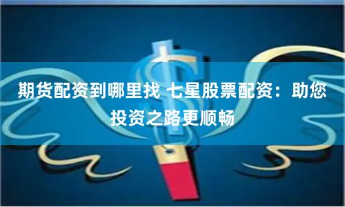 期货配资到哪里找 七星股票配资：助您投资之路更顺畅
