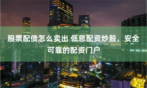 股票配债怎么卖出 低息配资炒股，安全可靠的配资门户