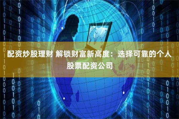 配资炒股理财 解锁财富新高度：选择可靠的个人股票配资公司