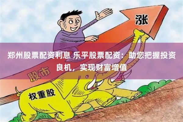 郑州股票配资利息 乐平股票配资：助您把握投资良机，实现财富增值