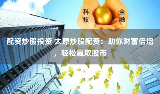 配资炒股投资 太原炒股配资：助你财富倍增，轻松赢取股市