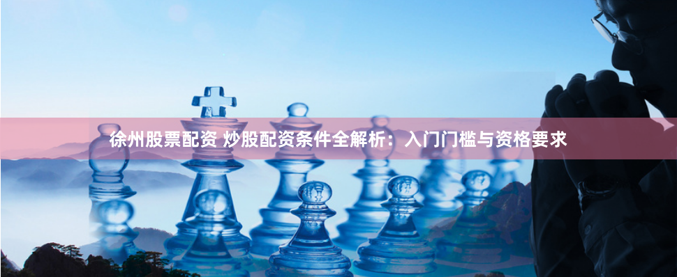 徐州股票配资 炒股配资条件全解析：入门门槛与资格要求