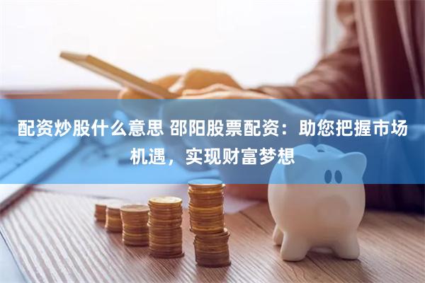 配资炒股什么意思 邵阳股票配资：助您把握市场机遇，实现财富梦想