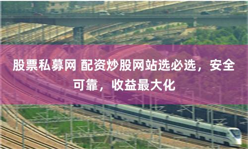 股票私募网 配资炒股网站选必选，安全可靠，收益最大化
